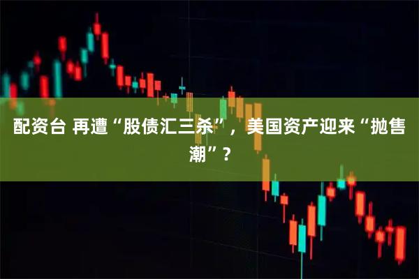 配资台 再遭“股债汇三杀”,美国资产迎来“抛售潮”?