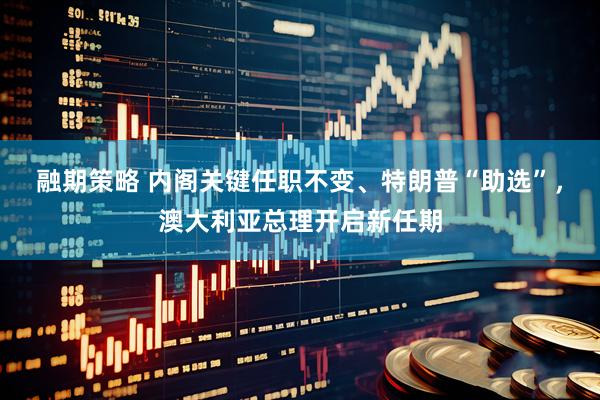 融期策略 内阁关键任职不变、特朗普“助选”，澳大利亚总理开启新任期