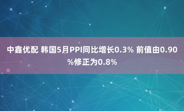 中鑫优配 韩国5月PPI同比增长0.3% 前值由0.90%修正为0.8%