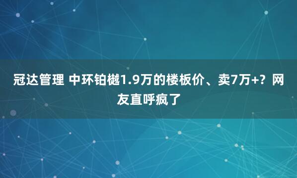 冠达管理 中环铂樾1.9万的楼板价、卖7万+?网友直呼疯了