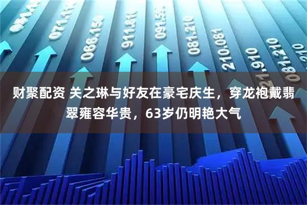 财聚配资 关之琳与好友在豪宅庆生，穿龙袍戴翡翠雍容华贵，63岁仍明艳大气