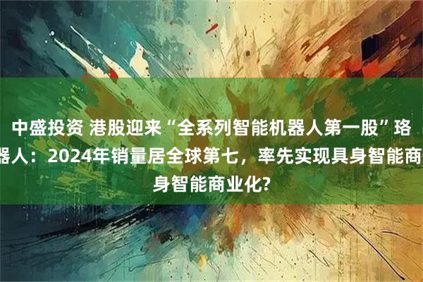 中盛投资 港股迎来“全系列智能机器人第一股”珞石机器人:2024年销量居全球第七,率先实现具身智能商业化?