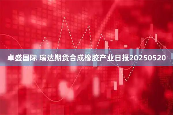 卓盛国际 瑞达期货合成橡胶产业日报20250520