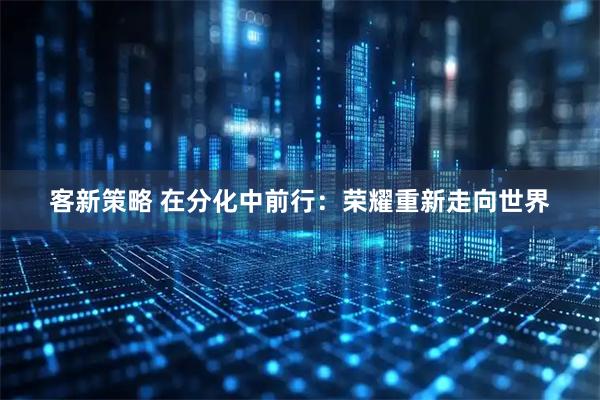 客新策略 在分化中前行：荣耀重新走向世界