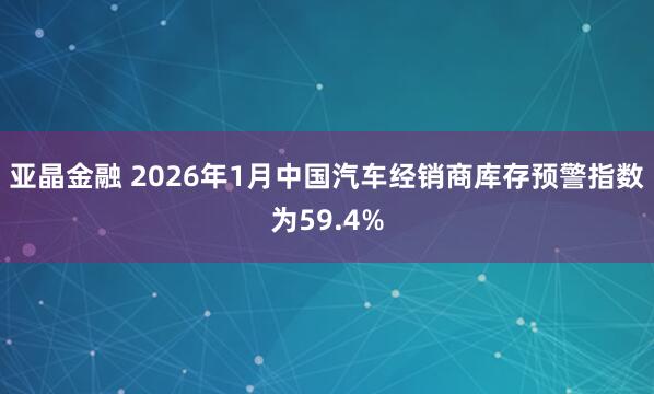 亚晶金融 2026年1月中国汽车经销商库存预警指数为59.4%