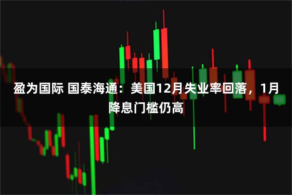 盈为国际 国泰海通：美国12月失业率回落，1月降息门槛仍高