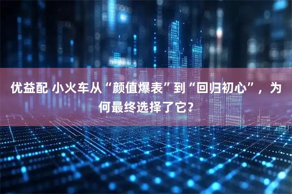 优益配 小火车从“颜值爆表”到“回归初心”，为何最终选择了它？
