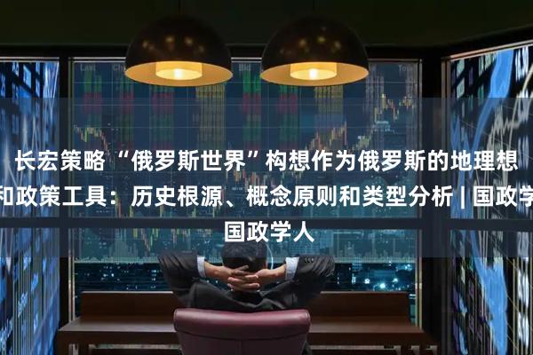 长宏策略 “俄罗斯世界”构想作为俄罗斯的地理想象和政策工具：历史根源、概念原则和类型分析 | 国政学人