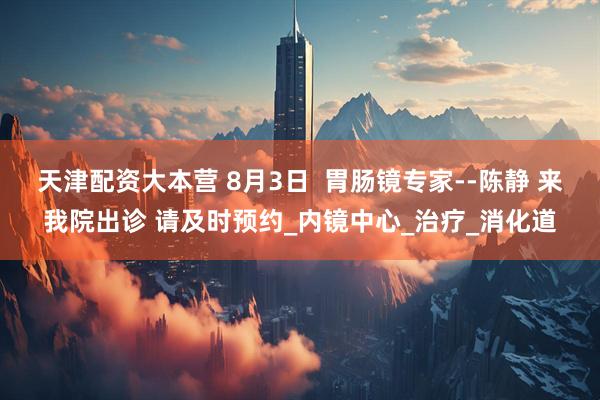 天津配资大本营 8月3日 胃肠镜专家--陈静 来我院出诊 请及时预约_内镜中心_治疗_消化道