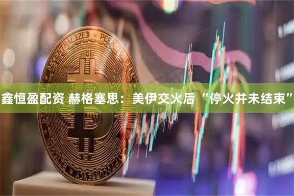 鑫恒盈配资 赫格塞思：美伊交火后 “停火并未结束”