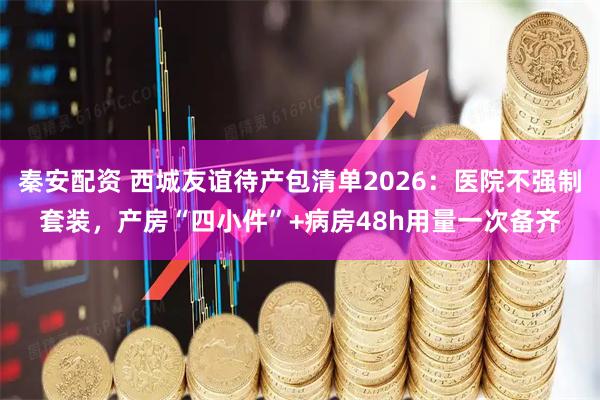 秦安配资 西城友谊待产包清单2026：医院不强制套装，产房“四小件”+病房48h用量一次备齐