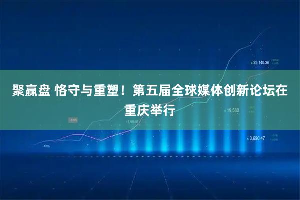 聚赢盘 恪守与重塑！第五届全球媒体创新论坛在重庆举行