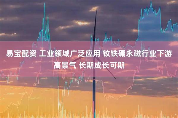易宝配资 工业领域广泛应用 钕铁硼永磁行业下游高景气 长期成长可期